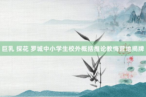 巨乳 探花 罗城中小学生校外概括推论教悔营地揭牌