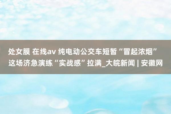 处女膜 在线av 纯电动公交车短暂“冒起浓烟”  这场济急演练“实战感”拉满_大皖新闻 | 安徽网