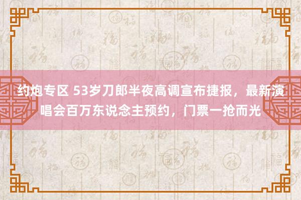 约炮专区 53岁刀郎半夜高调宣布捷报，最新演唱会百万东说念主预约，门票一抢而光