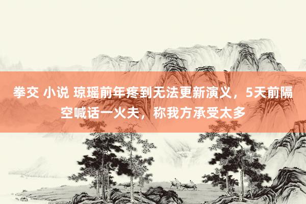 拳交 小说 琼瑶前年疼到无法更新演义，5天前隔空喊话一火夫，称我方承受太多