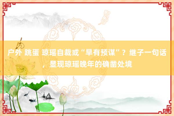 户外 跳蛋 琼瑶自裁或“早有预谋”？继子一句话，显现琼瑶晚年的确凿处境