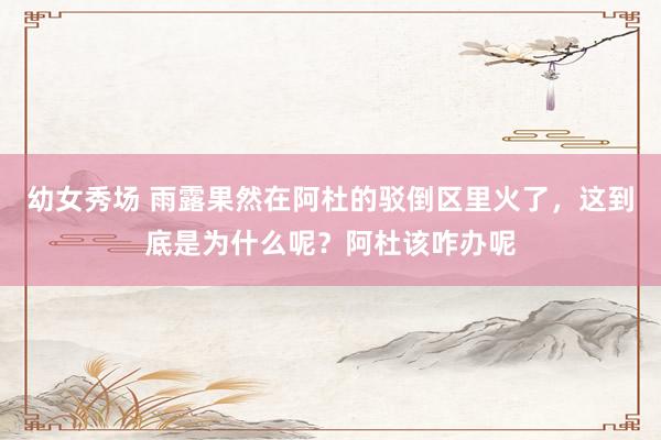 幼女秀场 雨露果然在阿杜的驳倒区里火了，这到底是为什么呢？阿杜该咋办呢