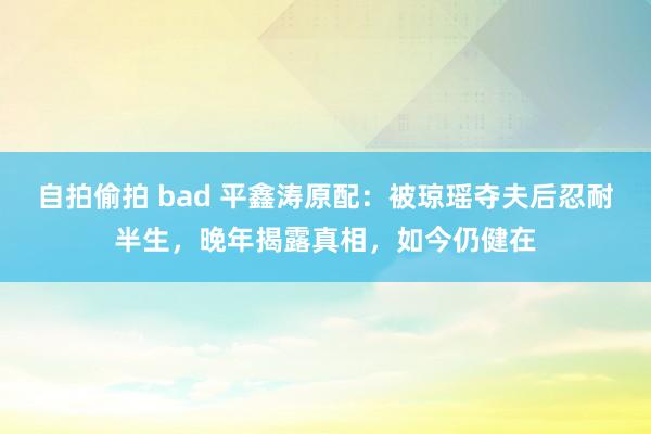 自拍偷拍 bad 平鑫涛原配：被琼瑶夺夫后忍耐半生，晚年揭露真相，如今仍健在