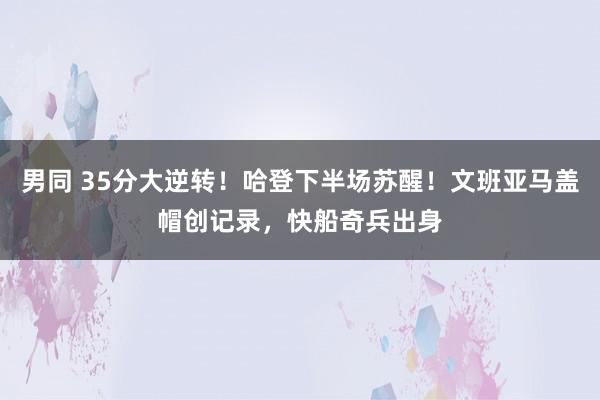 男同 35分大逆转！哈登下半场苏醒！文班亚马盖帽创记录，快船奇兵出身