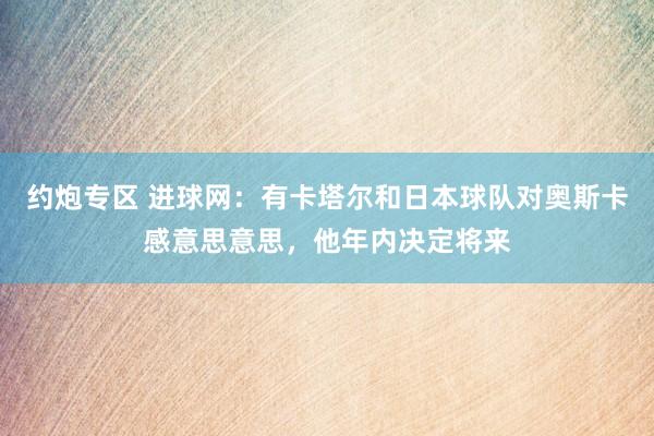 约炮专区 进球网：有卡塔尔和日本球队对奥斯卡感意思意思，他年内决定将来