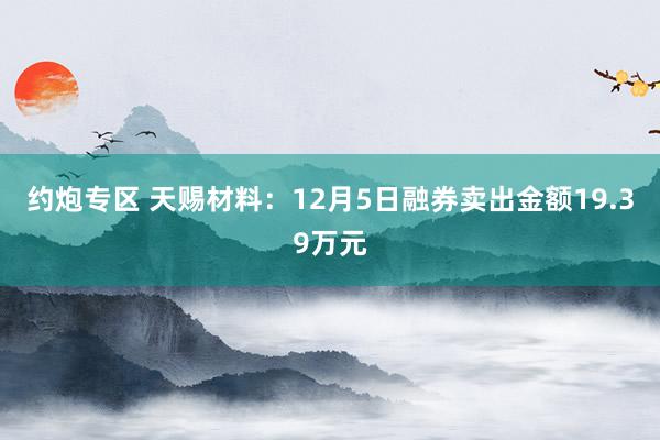 约炮专区 天赐材料：12月5日融券卖出金额19.39万元