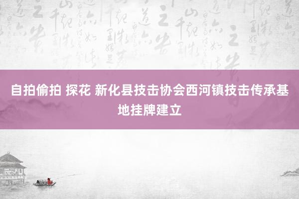 自拍偷拍 探花 新化县技击协会西河镇技击传承基地挂牌建立