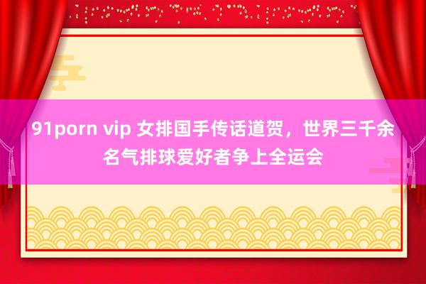 91porn vip 女排国手传话道贺，世界三千余名气排球爱好者争上全运会