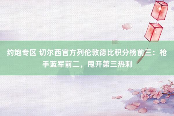 约炮专区 切尔西官方列伦敦德比积分榜前三：枪手蓝军前二，甩开第三热刺