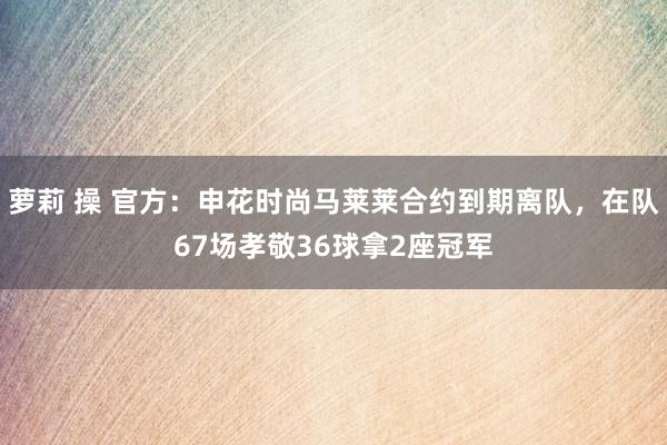 萝莉 操 官方：申花时尚马莱莱合约到期离队，在队67场孝敬36球拿2座冠军
