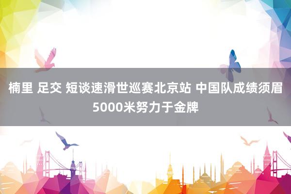 楠里 足交 短谈速滑世巡赛北京站 中国队成绩须眉5000米努力于金牌