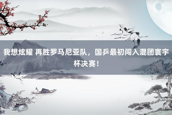 我想炫耀 再胜罗马尼亚队，国乒最初闯入混团寰宇杯决赛！