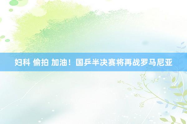 妇科 偷拍 加油！国乒半决赛将再战罗马尼亚