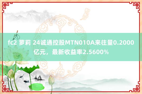 fc2 萝莉 24诚通控股MTN010A来往量0.2000亿元，最新收益率2.5600%