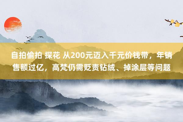 自拍偷拍 探花 从200元迈入千元价钱带，年销售额过亿，高梵仍需贬责钻绒、掉涂层等问题