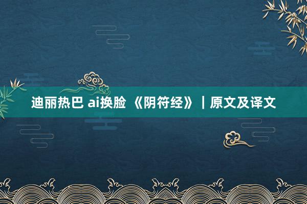 迪丽热巴 ai换脸 《阴符经》｜原文及译文