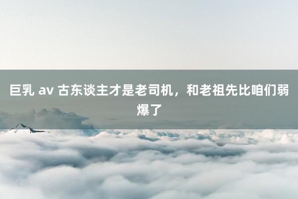 巨乳 av 古东谈主才是老司机,和老祖先比咱们弱爆了