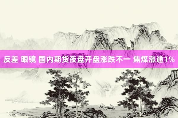 反差 眼镜 国内期货夜盘开盘涨跌不一 焦煤涨逾1%