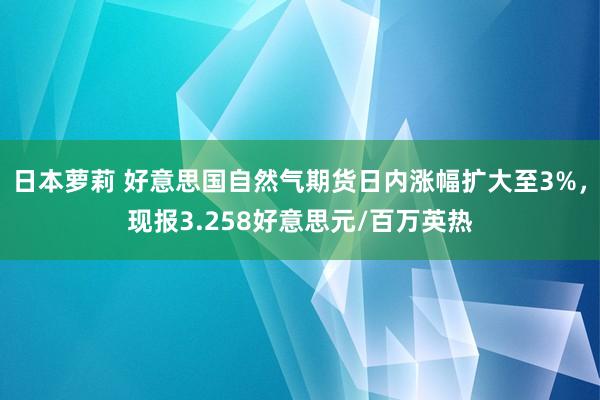 日本萝莉 好意思国自然气期货日内涨幅扩大至3%，现报3.258好意思元/百万英热