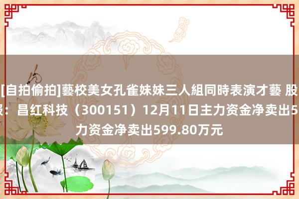 [自拍偷拍]藝校美女孔雀妹妹三人組同時表演才藝 股票行情快报：昌红科技（300151）12月11日主力资金净卖出599.80万元