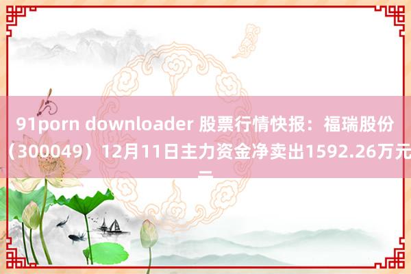 91porn downloader 股票行情快报：福瑞股份（300049）12月11日主力资金净卖出1592.26万元