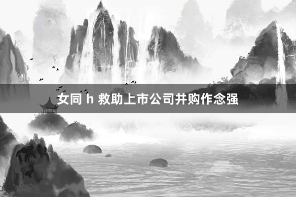 女同 h 救助上市公司并购作念强