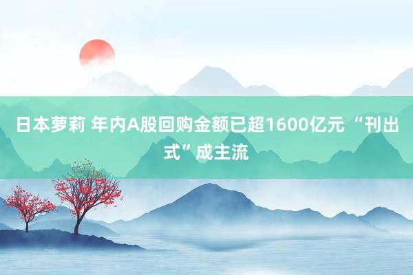 日本萝莉 年内A股回购金额已超1600亿元 “刊出式”成主流