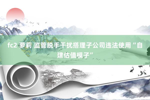fc2 萝莉 监管脱手干扰搭理子公司违法使用“自建估值模子”
