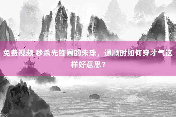 免费视频 秒杀先锋圈的朱珠，通顺时如何穿才气这样好意思？