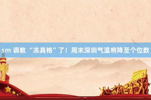 sm 调教 “冻真格”了！周末深圳气温将降至个位数