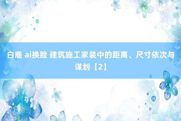 白鹿 ai换脸 建筑施工家装中的距离、尺寸依次与谋划【2】