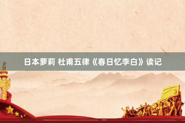 日本萝莉 杜甫五律《春日忆李白》读记