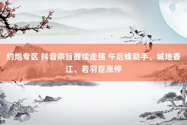 约炮专区 抖音宗旨握续走强 午后蜂助手、城地香江、若羽臣涨停
