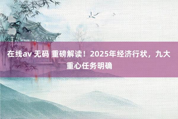 在线av 无码 重磅解读！2025年经济行状，九大重心任务明确