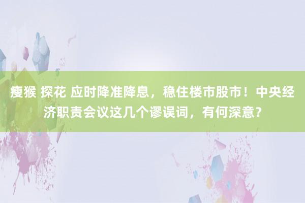 瘦猴 探花 应时降准降息，稳住楼市股市！中央经济职责会议这几个谬误词，有何深意？