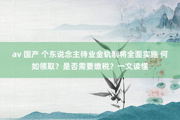 av 国产 个东说念主待业金轨制将全面实施 何如领取？是否需要缴税？一文读懂