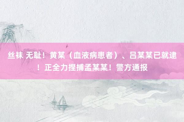 丝袜 无耻！黄某（血液病患者）、吕某某已就逮！正全力捏捕孟某某！警方通报