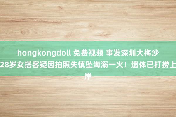hongkongdoll 免费视频 事发深圳大梅沙，28岁女搭客疑因拍照失慎坠海溺一火！遗体已打捞上岸
