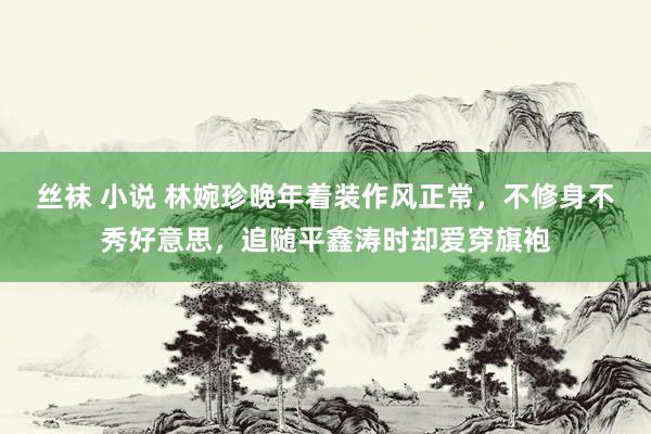 丝袜 小说 林婉珍晚年着装作风正常，不修身不秀好意思，追随平鑫涛时却爱穿旗袍