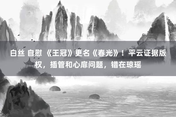 白丝 自慰 《王冠》更名《春光》！平云证据版权，插管和心扉问题，错在琼瑶