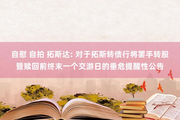 自慰 自拍 拓斯达: 对于拓斯转债行将罢手转股暨赎回前终末一个交游日的垂危提醒性公告