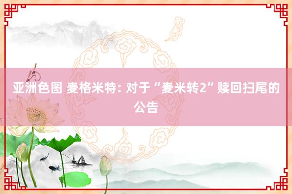 亚洲色图 麦格米特: 对于“麦米转2”赎回扫尾的公告