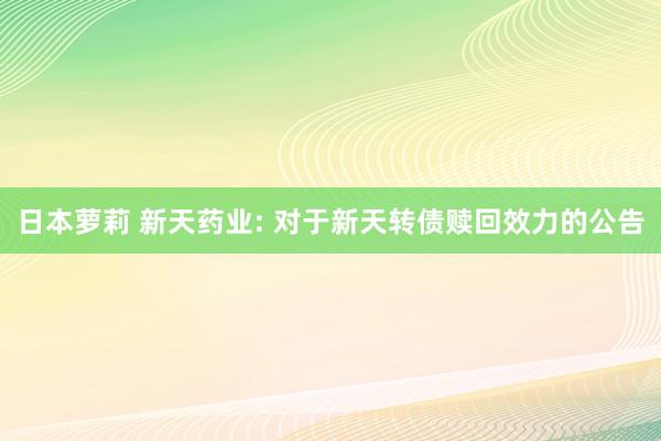 日本萝莉 新天药业: 对于新天转债赎回效力的公告