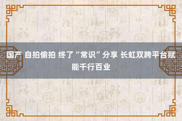 国产 自拍偷拍 终了“常识”分享 长虹双跨平台赋能千行百业