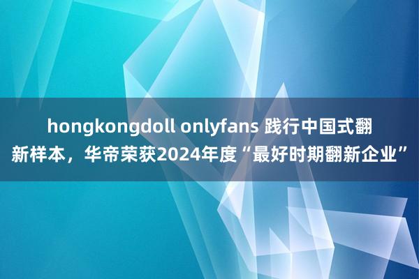hongkongdoll onlyfans 践行中国式翻新样本，华帝荣获2024年度“最好时期翻新企业”
