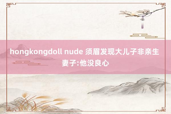 hongkongdoll nude 须眉发现大儿子非亲生 妻子:他没良心
