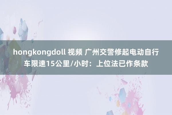 hongkongdoll 视频 广州交警修起电动自行车限速15公里/小时：上位法已作条款