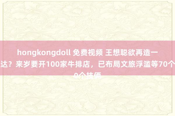 hongkongdoll 免费视频 王想聪欲再造一个万达？来岁要开100家牛排店，已布局文旅浮滥等70个技俩