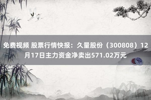 免费视频 股票行情快报：久量股份（300808）12月17日主力资金净卖出571.02万元