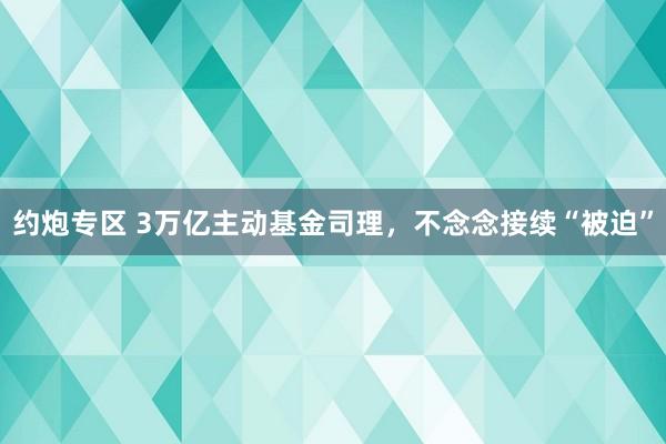 约炮专区 3万亿主动基金司理，不念念接续“被迫”